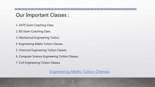 Our Important Classes :
1. GATE Exam Coaching Class.
2. IES Exam Coaching Class.
3. Mechanical Engineering Tuition.
4. Engineering Maths Tuition Classes.
5. Chemical Engineering Tuition Classes.
6. Computer Science Engineering Tuition Classes.
7. Civil Engineering Tuition Classes.
Engineering Maths Tuition Chennai
 