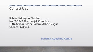 Contact Us :
Behind Udhayam Theatre,
No M-18/ E Geethanjali Complex,
15th Avenue, Indra Colony, Ashok Nagar,
Chennai-600083
Dynamic Coaching Centre
 