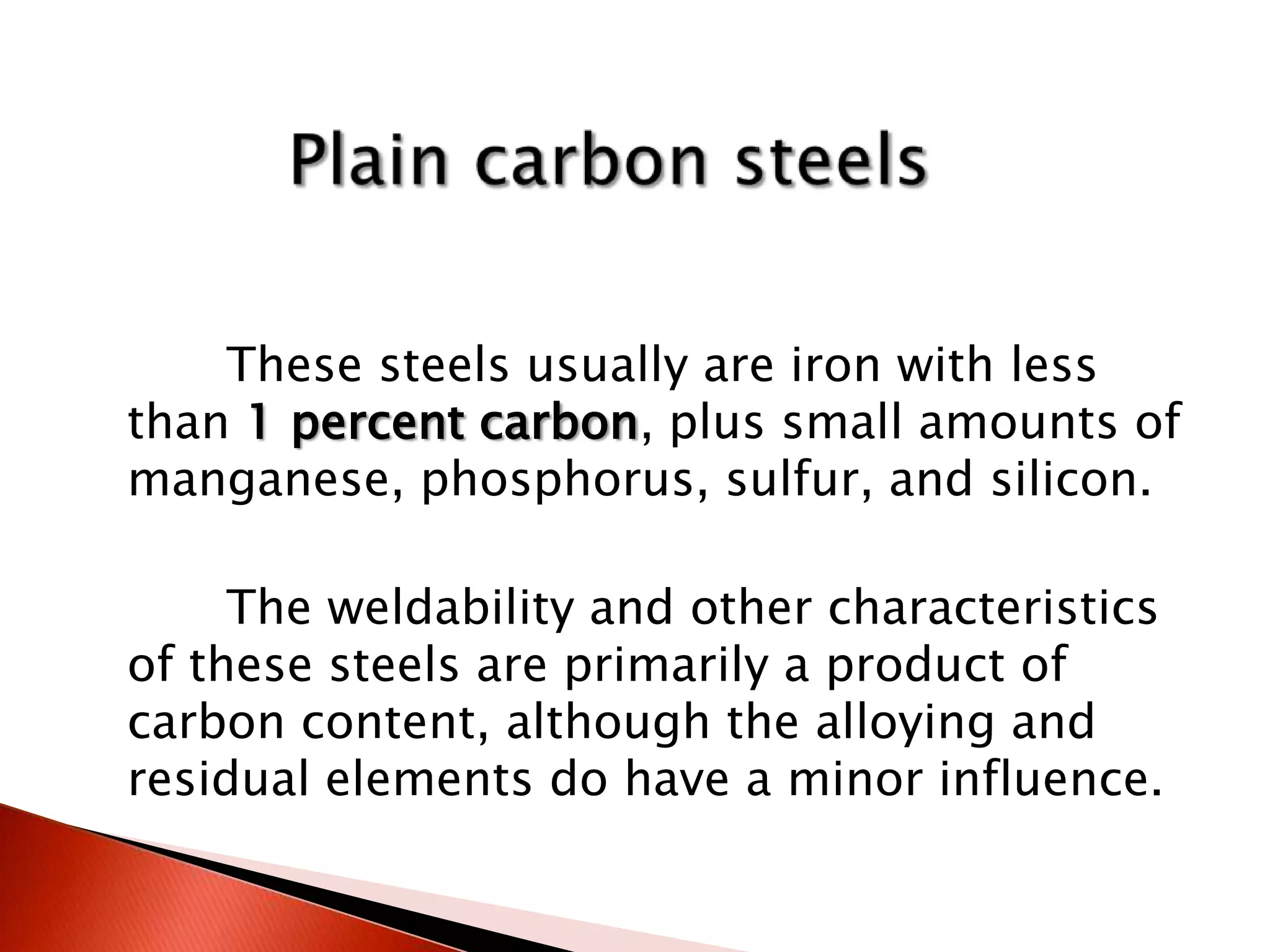 These steels usually are iron with less
than 1 percent carbon, plus small amounts of
manganese, phosphorus, sulfur, and silicon.

     The weldability and other characteristics
of these steels are primarily a product of
carbon content, although the alloying and
residual elements do have a minor influence.
 
