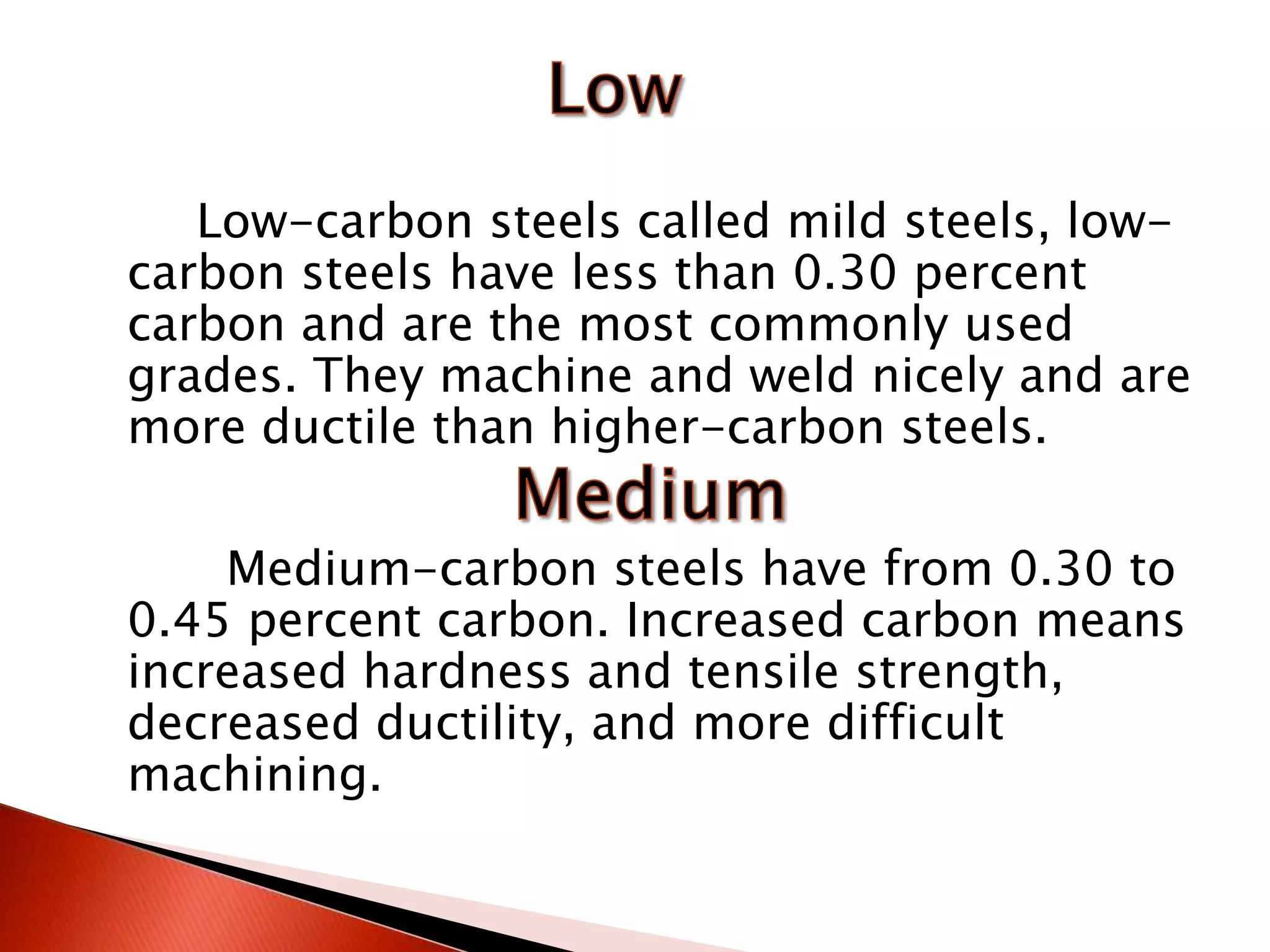 Low-carbon steels called mild steels, low-
carbon steels have less than 0.30 percent
carbon and are the most commonly used
grades. They machine and weld nicely and are
more ductile than higher-carbon steels.

    Medium-carbon steels have from 0.30 to
0.45 percent carbon. Increased carbon means
increased hardness and tensile strength,
decreased ductility, and more difficult
machining.
 