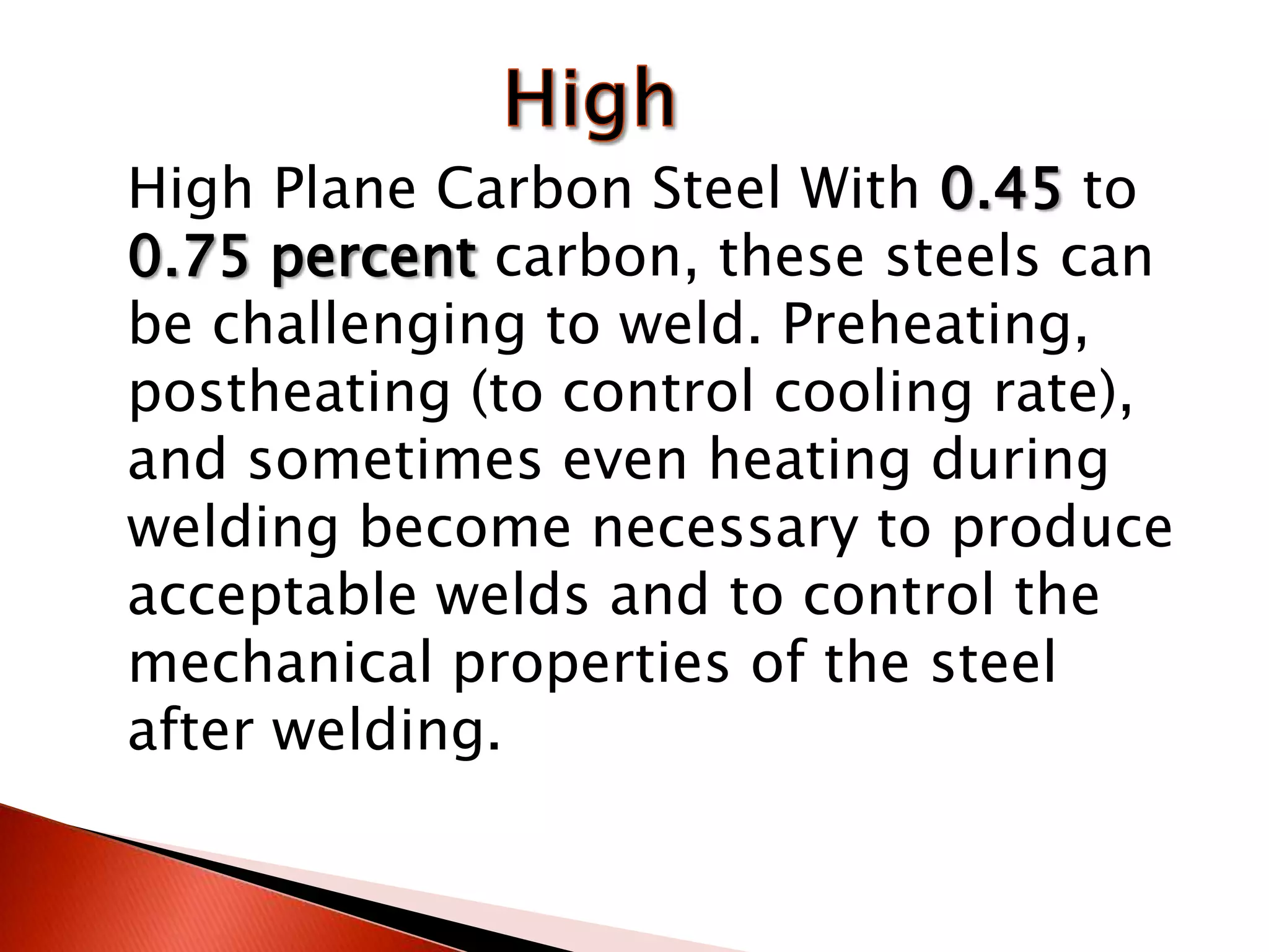 High Plane Carbon Steel With 0.45 to
0.75 percent carbon, these steels can
be challenging to weld. Preheating,
postheating (to control cooling rate),
and sometimes even heating during
welding become necessary to produce
acceptable welds and to control the
mechanical properties of the steel
after welding.
 