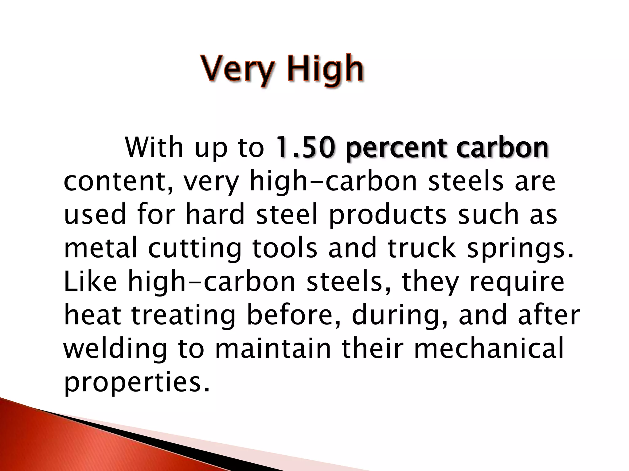 With up to 1.50 percent carbon
content, very high-carbon steels are
used for hard steel products such as
metal cutting tools and truck springs.
Like high-carbon steels, they require
heat treating before, during, and after
welding to maintain their mechanical
properties.
 