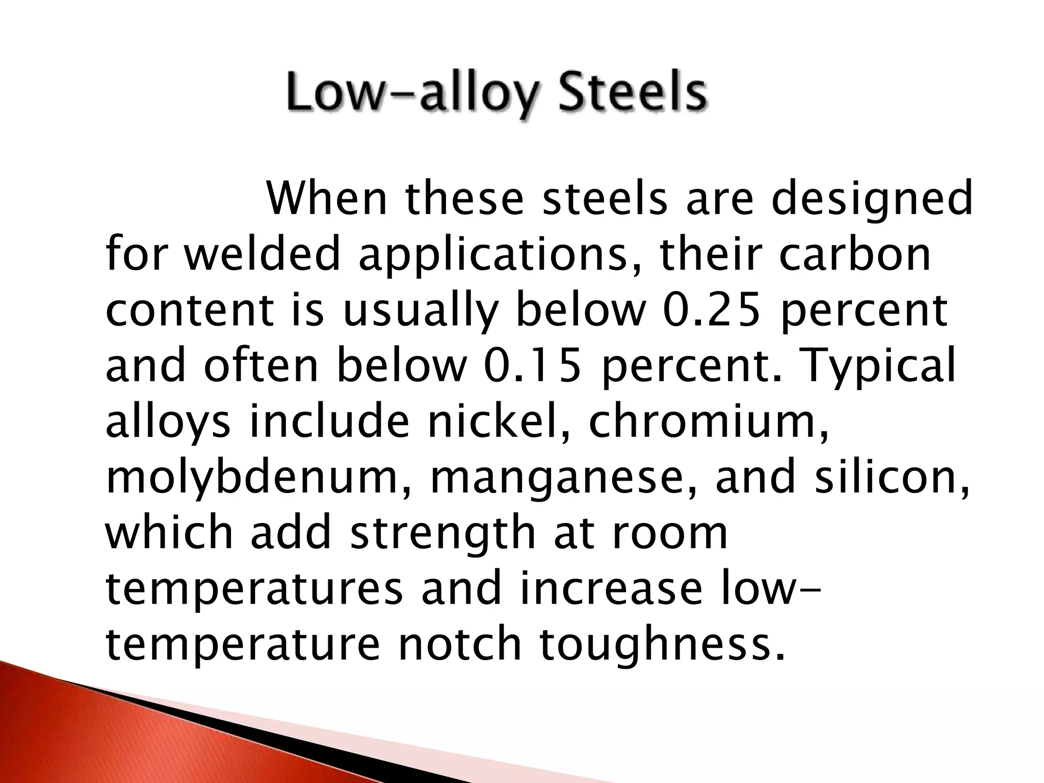 When these steels are designed
for welded applications, their carbon
content is usually below 0.25 percent
and often below 0.15 percent. Typical
alloys include nickel, chromium,
molybdenum, manganese, and silicon,
which add strength at room
temperatures and increase low-
temperature notch toughness.
 