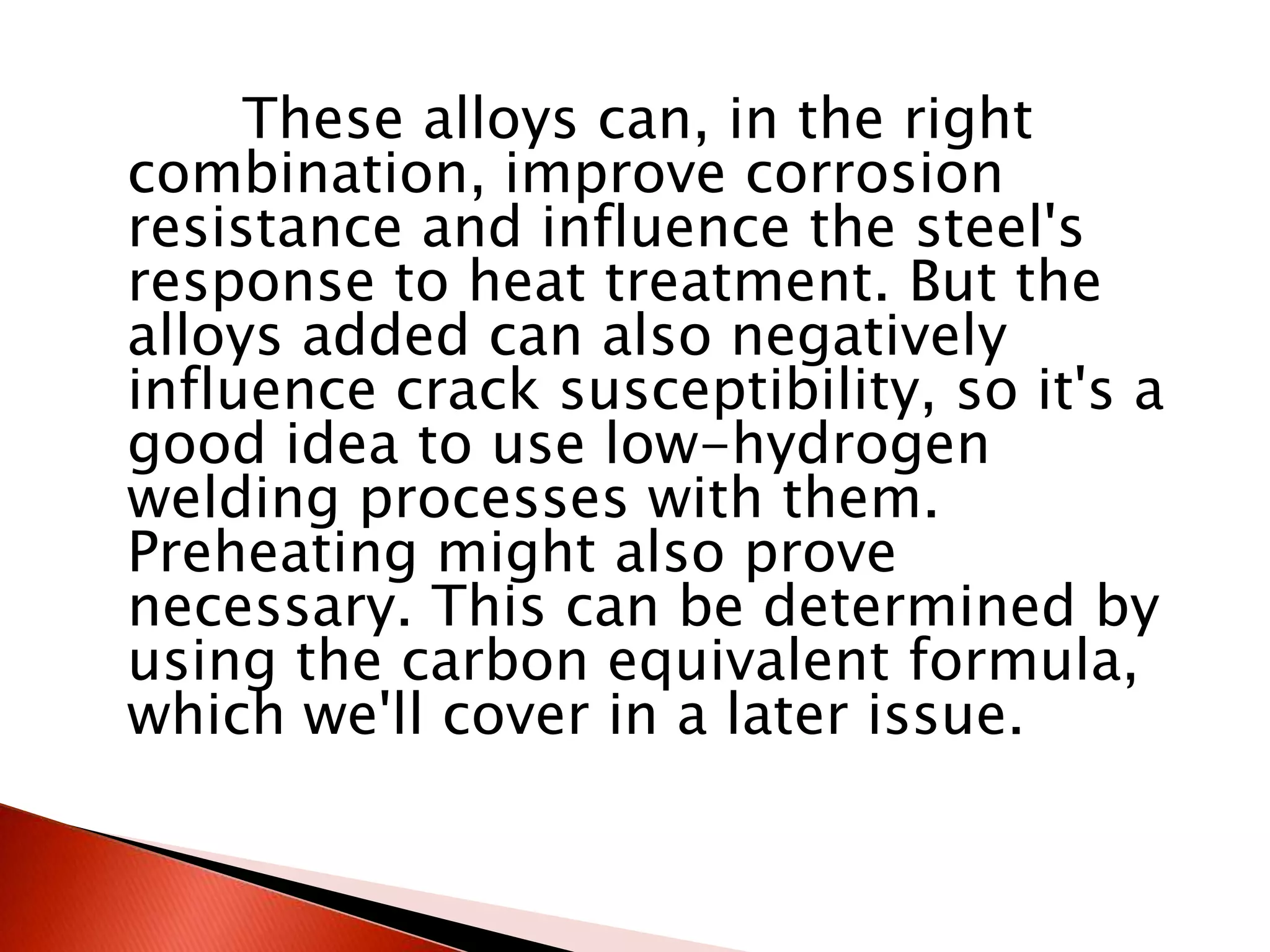 These alloys can, in the right
combination, improve corrosion
resistance and influence the steel's
response to heat treatment. But the
alloys added can also negatively
influence crack susceptibility, so it's a
good idea to use low-hydrogen
welding processes with them.
Preheating might also prove
necessary. This can be determined by
using the carbon equivalent formula,
which we'll cover in a later issue.
 