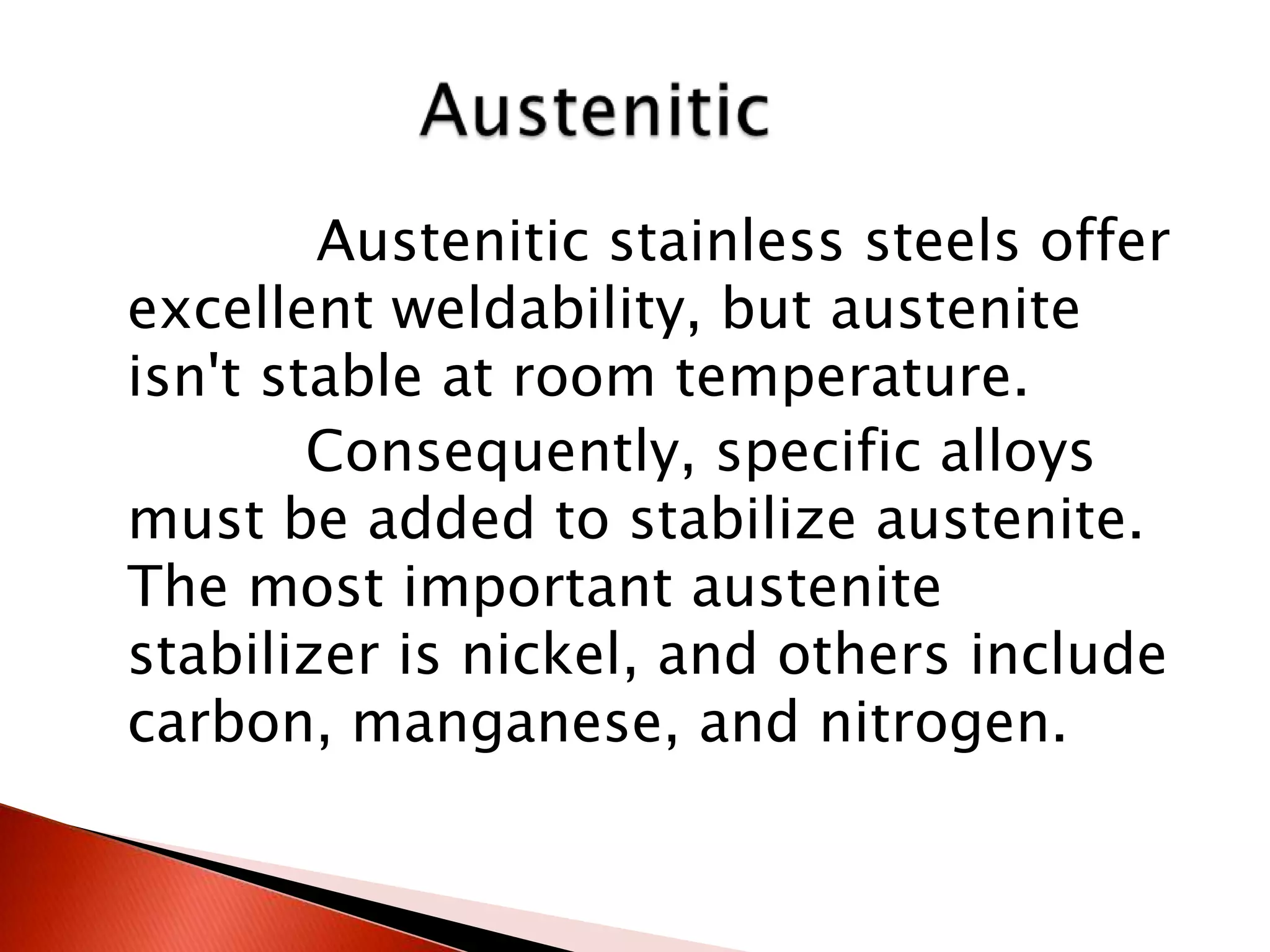 Austenitic stainless steels offer
excellent weldability, but austenite
isn't stable at room temperature.
        Consequently, specific alloys
must be added to stabilize austenite.
The most important austenite
stabilizer is nickel, and others include
carbon, manganese, and nitrogen.
 