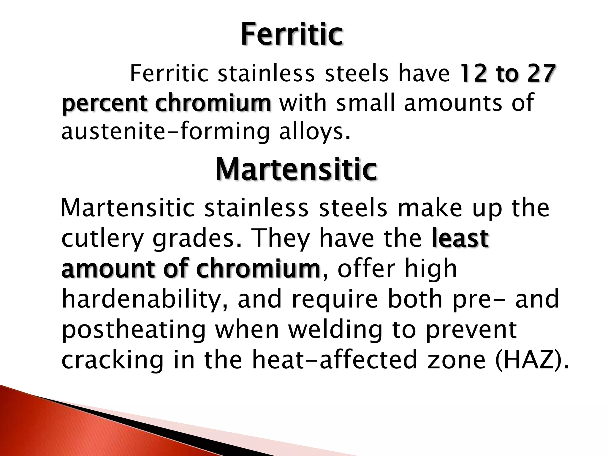 Ferritic
     Ferritic stainless steels have 12 to 27
percent chromium with small amounts of
austenite-forming alloys.
             Martensitic
Martensitic stainless steels make up the
cutlery grades. They have the least
amount of chromium, offer high
hardenability, and require both pre- and
postheating when welding to prevent
cracking in the heat-affected zone (HAZ).
 