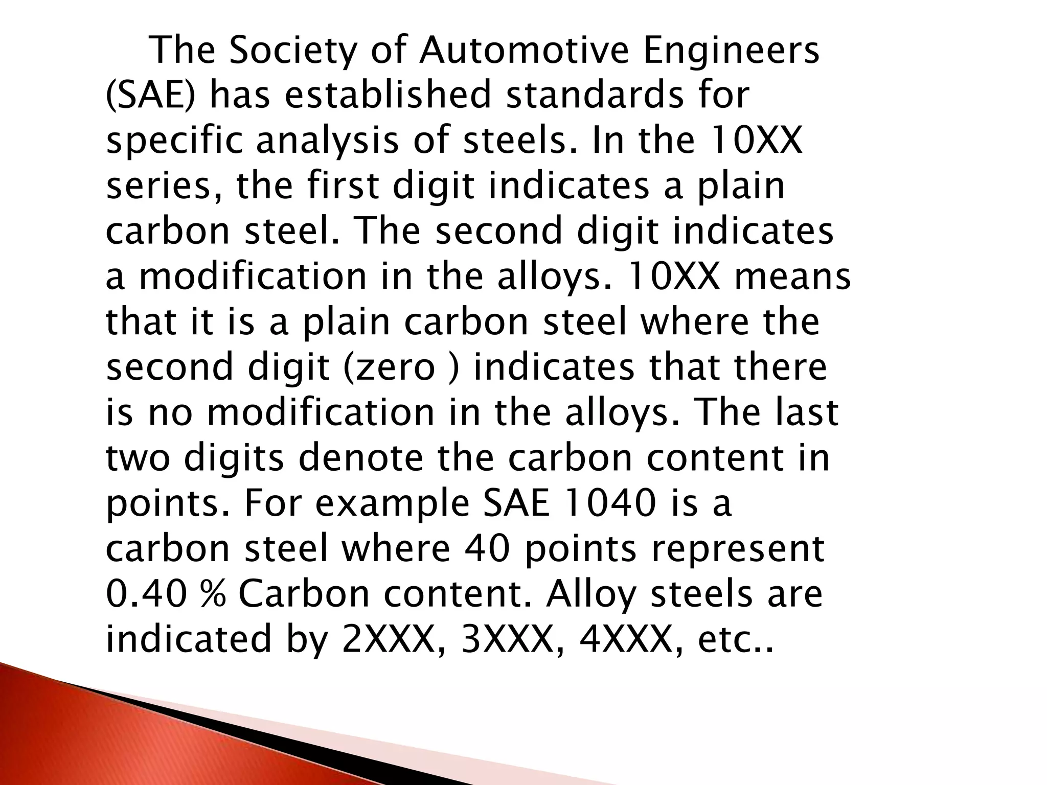 The Society of Automotive Engineers
(SAE) has established standards for
specific analysis of steels. In the 10XX
series, the first digit indicates a plain
carbon steel. The second digit indicates
a modification in the alloys. 10XX means
that it is a plain carbon steel where the
second digit (zero ) indicates that there
is no modification in the alloys. The last
two digits denote the carbon content in
points. For example SAE 1040 is a
carbon steel where 40 points represent
0.40 % Carbon content. Alloy steels are
indicated by 2XXX, 3XXX, 4XXX, etc..
 