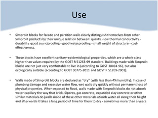 Use
• Simprolit blocks for facade and partition walls clearly distinguish themselves from other
Simprolit products by their unique relation between: quality - low thermal conductivity -
durability -good soundproofing - good waterproofing - small weight of structure - cost-
effectiveness.
• These blocks have excellent sanitary-epidemiological properties, which are a whole class
higher than values required by the GOST R 51263-99 standard. Buildings made with Simprolit
blocks are not just very comfortable to live in (according to GOST 30494-96), but also
ecologically suitable (according to GOST 30775-2011 and GOST R 51769-2001).
• Walls made of Simprolit blocks are declared as ''dry'' (with less than 4% humidity). In case of
plumbing damage and excessive water flow, wet walls dry quickly without permanent loss of
physical properties. When exposed to flood, walls made with Simprolit blocks do not absorb
water capillary the way that brick, Siporex, gas concrete, expanded clay concrete or other
similar materials do (walls made of these other materials absorb water all along their height
and afterwards it takes a long period of time for them to dry - sometimes more than a year).
 