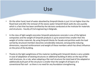 Use
• On the other hand, level of water absorbed by Simprolit blocks is just 3-4 cm higher than the
flood level and after the removal of the excess water Simprolit block walls dry very quickly
which is a fact that has been certified by the lab tests conducted at the Institute for materials
and structures - Faculty of Civil engineering in Belgrade.
• In the class of light-weight concretes Simprolit polystyrene concrete is one of the lightest
composites and the weight of Simprolit products is up to several times smaller then the
weight of similar materials. By using Simprolit blocks for facade and partition walls the load
carried by structural members becomes considerably reduced, consequently reducing
dimensions, required reinforcement and weight of these members which has direct influence
on the price of the building.
• Thanks to the light-weightiness of the material, building with Simprolit blocks is very suitable
in case of adaptation of existing structures or additional building of attics on the top of flat-
roof structures. As a rule, when adapting a flat-roof structure the total load of the adapted or
additionally built part of the structure is smaller than the weight of all layers of a
conventional flat roof - so there is no need for any foundation strengthening.
 