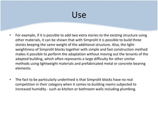 Use
• For example, if it is possible to add two extra stories to the existing structure using
other materials, it can be shown that with Simprolit it is possible to build three
stories keeping the same weight of the additional structure. Also, the light-
weightiness of Simprolit blocks together with simple and fast construction method
makes it possible to perform the adaptation without moving out the tenants of the
adapted building, which often represents a large difficulty for other similar
methods using lightweight materials and prefabricated metal or concrete bearing
elements.
• The fact to be particularly underlined is that Simprolit blocks have no real
competition in their category when it comes to building rooms subjected to
increased humidity - such as kitchen or bathroom walls including plumbing.
 