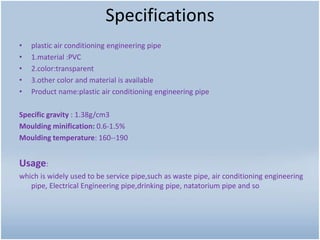 Specifications
• plastic air conditioning engineering pipe
• 1.material :PVC
• 2.color:transparent
• 3.other color and material is available
• Product name:plastic air conditioning engineering pipe
Specific gravity : 1.38g/cm3
Moulding minification: 0.6-1.5%
Moulding temperature: 160--190
Usage:
which is widely used to be service pipe,such as waste pipe, air conditioning engineering
pipe, Electrical Engineering pipe,drinking pipe, natatorium pipe and so
 