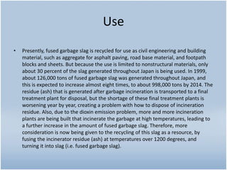 Use
• Presently, fused garbage slag is recycled for use as civil engineering and building
material, such as aggregate for asphalt paving, road base material, and footpath
blocks and sheets. But because the use is limited to nonstructural materials, only
about 30 percent of the slag generated throughout Japan is being used. In 1999,
about 126,000 tons of fused garbage slag was generated throughout Japan, and
this is expected to increase almost eight times, to about 998,000 tons by 2014. The
residue (ash) that is generated after garbage incineration is transported to a final
treatment plant for disposal, but the shortage of these final treatment plants is
worsening year by year, creating a problem with how to dispose of incineration
residue. Also, due to the dioxin emission problem, more and more incineration
plants are being built that incinerate the garbage at high temperatures, leading to
a further increase in the amount of fused garbage slag. Therefore, more
consideration is now being given to the recycling of this slag as a resource, by
fusing the incinerator residue (ash) at temperatures over 1200 degrees, and
turning it into slag (i.e. fused garbage slag).
 