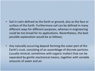 • Soil in Latin defined as the Earth or ground, also as the face or
surface of the Earth. Furthermore soil can be defined in many
different ways for different purposes, whereas in engineering
could be too broad for its applications. Nevertheless, the best
possible explanation would be as follows;
• Any naturally occurring deposit forming the outer part of the
Earth’s crust, consisting of an assemblage of discrete particles
(usually mineral, sometimes with organic matter) that can be
separated by gentle mechanical means, together with variable
amounts of water and air.
 