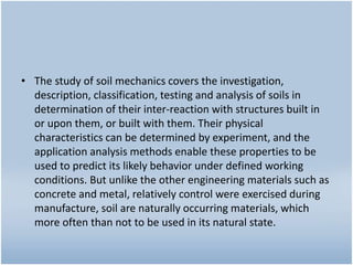 • The study of soil mechanics covers the investigation,
description, classification, testing and analysis of soils in
determination of their inter-reaction with structures built in
or upon them, or built with them. Their physical
characteristics can be determined by experiment, and the
application analysis methods enable these properties to be
used to predict its likely behavior under defined working
conditions. But unlike the other engineering materials such as
concrete and metal, relatively control were exercised during
manufacture, soil are naturally occurring materials, which
more often than not to be used in its natural state.
 