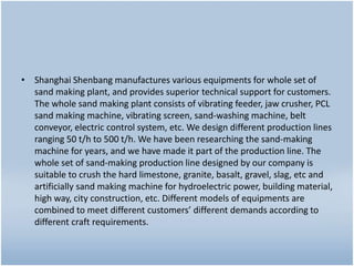 • Shanghai Shenbang manufactures various equipments for whole set of
sand making plant, and provides superior technical support for customers.
The whole sand making plant consists of vibrating feeder, jaw crusher, PCL
sand making machine, vibrating screen, sand-washing machine, belt
conveyor, electric control system, etc. We design different production lines
ranging 50 t/h to 500 t/h. We have been researching the sand-making
machine for years, and we have made it part of the production line. The
whole set of sand-making production line designed by our company is
suitable to crush the hard limestone, granite, basalt, gravel, slag, etc and
artificially sand making machine for hydroelectric power, building material,
high way, city construction, etc. Different models of equipments are
combined to meet different customers’ different demands according to
different craft requirements.
 