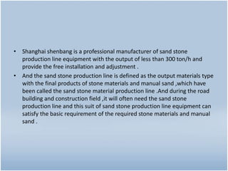 • Shanghai shenbang is a professional manufacturer of sand stone
production line equipment with the output of less than 300 ton/h and
provide the free installation and adjustment .
• And the sand stone production line is defined as the output materials type
with the final products of stone materials and manual sand ,which have
been called the sand stone material production line .And during the road
building and construction field ,it will often need the sand stone
production line and this suit of sand stone production line equipment can
satisfy the basic requirement of the required stone materials and manual
sand .
 