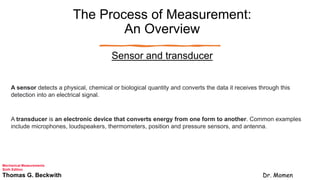 The Process of Measurement:
An Overview
Sensor and transducer
A sensor detects a physical, chemical or biological quantity and converts the data it receives through this
detection into an electrical signal.
A transducer is an electronic device that converts energy from one form to another. Common examples
include microphones, loudspeakers, thermometers, position and pressure sensors, and antenna.
Mechanical Measurements
Sixth Edition
Thomas G. Beckwith Dr. Momen
 