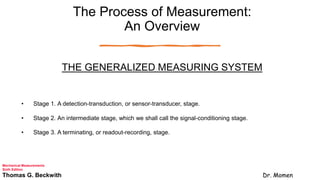 The Process of Measurement:
An Overview
THE GENERALIZED MEASURING SYSTEM
• Stage 1. A detection-transduction, or sensor-transducer, stage.
• Stage 2. An intermediate stage, which we shall call the signal-conditioning stage.
• Stage 3. A terminating, or readout-recording, stage.
Mechanical Measurements
Sixth Edition
Thomas G. Beckwith Dr. Momen
 