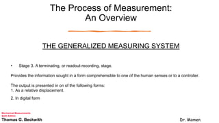 The Process of Measurement:
An Overview
THE GENERALIZED MEASURING SYSTEM
• Stage 3. A terminating, or readout-recording, stage.
Provides the information sought in a form comprehensible to one of the human senses or to a controller.
The output is presented in on of the following forms:
1. As a relative displacement.
2. In digital form
Mechanical Measurements
Sixth Edition
Thomas G. Beckwith Dr. Momen
 