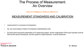 The Process of Measurement:
An Overview
MEASUREMENT STANDARDS AND CALIBRATION
• measurement is a process of comparison.
• So, we must employ a basis of comparison-standardized units.
• At some point during the preparation of a measuring system, known magnitudes of the input quantity must be
fed into the sensor-transducer, and the system's output behavior· must be observed.
Mechanical Measurements
Sixth Edition
Thomas G. Beckwith Dr. Momen
 