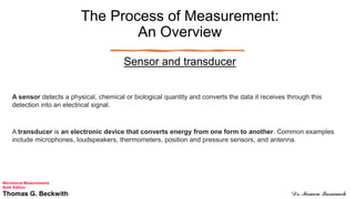 The Process of Measurement:
An Overview
Sensor and transducer
A sensor detects a physical, chemical or biological quantity and converts the data it receives through this
detection into an electrical signal.
A transducer is an electronic device that converts energy from one form to another. Common examples
include microphones, loudspeakers, thermometers, position and pressure sensors, and antenna.
Mechanical Measurements
Sixth Edition
Thomas G. Beckwith Dr. Momen Qasaimeh
 