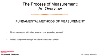 The Process of Measurement:
An Overview
FUNDAMENTAL METHODS OF MEASUREMENT
• Direct comparison with either a primary or a secondary standard
• Indirect comparison through the use of a calibrated system.
Mechanical Measurements
Sixth Edition
Thomas G. Beckwith Dr. Momen Qasaimeh
 