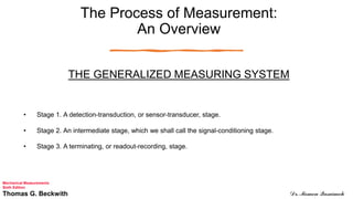 The Process of Measurement:
An Overview
THE GENERALIZED MEASURING SYSTEM
• Stage 1. A detection-transduction, or sensor-transducer, stage.
• Stage 2. An intermediate stage, which we shall call the signal-conditioning stage.
• Stage 3. A terminating, or readout-recording, stage.
Mechanical Measurements
Sixth Edition
Thomas G. Beckwith Dr. Momen Qasaimeh
 