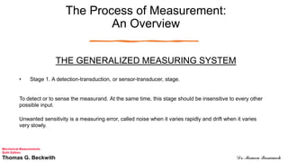 The Process of Measurement:
An Overview
THE GENERALIZED MEASURING SYSTEM
• Stage 1. A detection-transduction, or sensor-transducer, stage.
To detect or to sense the measurand. At the same time, this stage should be insensitive to every other
possible input.
Unwanted sensitivity is a measuring error, called noise when it varies rapidly and drift when it varies
very slowly.
Mechanical Measurements
Sixth Edition
Thomas G. Beckwith Dr. Momen Qasaimeh
 