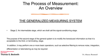 The Process of Measurement:
An Overview
THE GENERALIZED MEASURING SYSTEM
• Stage 2. An intermediate stage, which we shall call the signal-conditioning stage.
The purpose of the second stage of the general system is to modify the transduced information so that it is
acceptable to the third, or terminating, stage.
In addition, it may perform one or more basic operations, such as selective filtering to remove noise, integration,
differentiation or telemetering as may be required
Mechanical Measurements
Sixth Edition
Thomas G. Beckwith Dr. Momen Qasaimeh
 