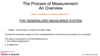 The Process of Measurement:
An Overview
THE GENERALIZED MEASURING SYSTEM
• Stage 3. A terminating, or readout-recording, stage.
Provides the information sought in a form comprehensible to one of the human senses or to a controller.
The output is presented in on of the following forms:
1. As a relative displacement.
2. In digital form
Mechanical Measurements
Sixth Edition
Thomas G. Beckwith Dr. Momen Qasaimeh
 