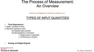 The Process of Measurement:
An Overview
TYPES OF INPUT QUANTITIES
• Time Dependence:
1. Static: constant in time
2. Dynamic-varying in time
(a) Steady-state periodic
(b) Nonrepetitive or transient
i. Single pulse or aperiodic
ii. Continuing or random
• Analog and Digital Signals
Mechanical Measurements
Sixth Edition
Thomas G. Beckwith Dr. Momen Qasaimeh
 