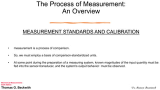 The Process of Measurement:
An Overview
MEASUREMENT STANDARDS AND CALIBRATION
• measurement is a process of comparison.
• So, we must employ a basis of comparison-standardized units.
• At some point during the preparation of a measuring system, known magnitudes of the input quantity must be
fed into the sensor-transducer, and the system's output behavior· must be observed.
Mechanical Measurements
Sixth Edition
Thomas G. Beckwith Dr. Momen Qasaimeh
 