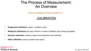 The Process of Measurement:
An Overview
CALIBRATION
• Single-point calibration: output = constant x input
• Multipoint calibrations are used, wherein a number of different input values are applied.
• Dynamic calibration: made by using a time-dependent input standard.
• Static calibration, using a constant input signal.
Mechanical Measurements
Sixth Edition
Thomas G. Beckwith Dr. Momen Qasaimeh
 
