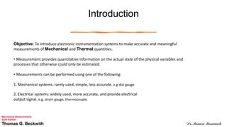 Introduction
Objective: To introduce electronic instrumentation systems to make accurate and meaningful
measurements of Mechanical and Thermal quantities.
• Measurement provides quantitative information on the actual state of the physical variables and
processes that otherwise could only be estimated.
• Measurements can be performed using one of the following:
1. Mechanical systems: rarely used, simple, less accurate. e.g dial gauge.
2. Electrical systems: widely used, more accurate, and provide electrical
output signal. e.g. strain gauge, thermocouple.
Mechanical Measurements
Sixth Edition
Thomas G. Beckwith Dr. Momen Qasaimeh
 