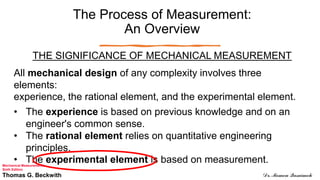 The Process of Measurement:
An Overview
THE SIGNIFICANCE OF MECHANICAL MEASUREMENT
All mechanical design of any complexity involves three
elements:
experience, the rational element, and the experimental element.
• The experience is based on previous knowledge and on an
engineer's common sense.
• The rational element relies on quantitative engineering
principles.
• The experimental element is based on measurement.
Mechanical Measurements
Sixth Edition
Thomas G. Beckwith Dr. Momen Qasaimeh
 