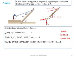Problem

A man raises a 10 kg joist, of length 4 m, by pulling on a rope. Find
the tension in the rope and the reaction at A.

Since the body is in equilibrium then…….
∑FX=0; Rx – Tc*Cos200= 0 ……….…1

∑FY=0; Ry - Tc* Sin200 - W(98.1) = 0….........2

Tc=82N
Rx=77.1N
Ry=126.14N

∑MA=0; -(W*L/2) + (Tc*Cos200*4Sin450) –(Tc*Sin200*4*Cos450) = 0……3

Copyright 2014 M K Chaitanya

28

 