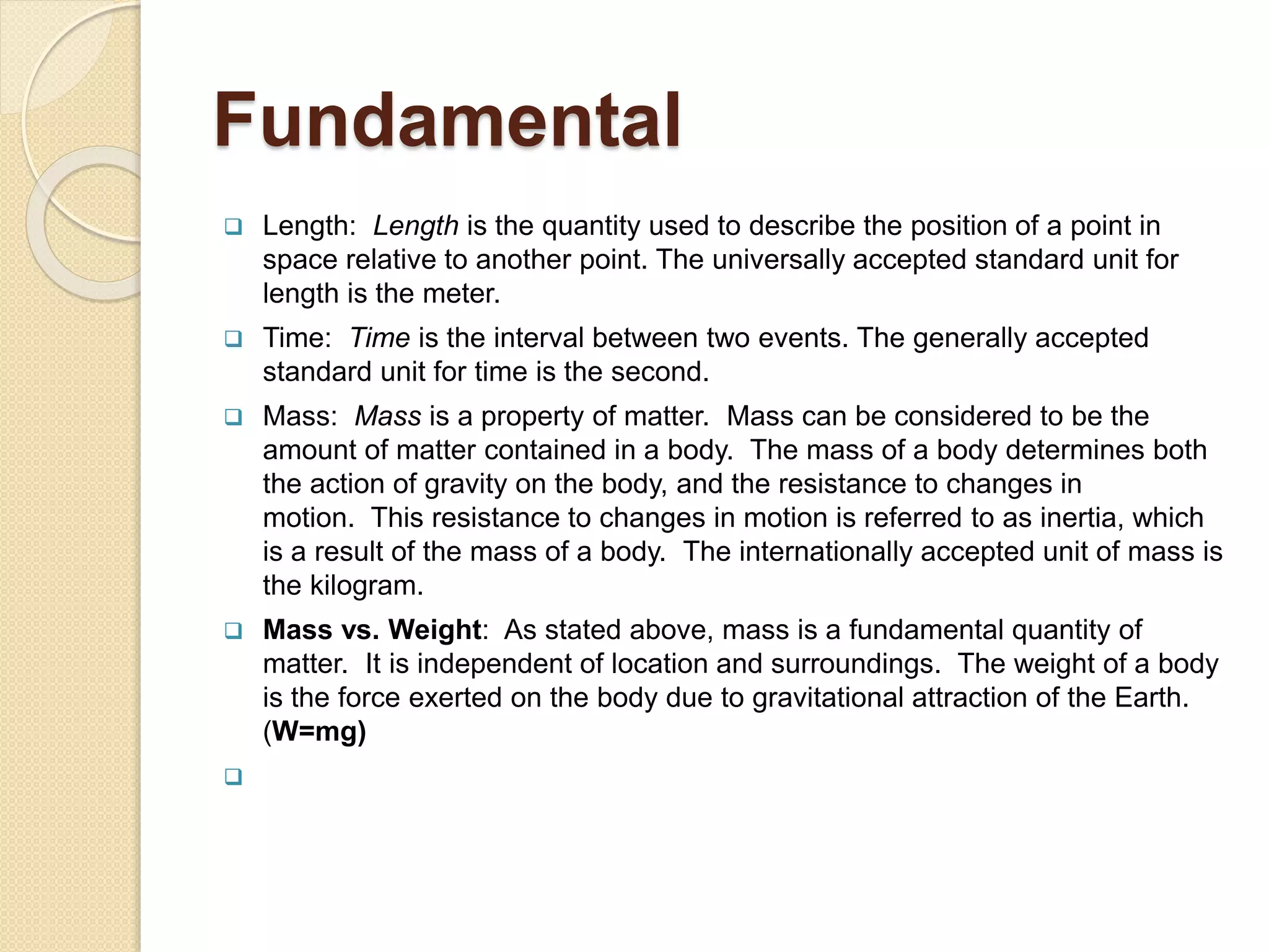 Fundamental
 Length: Length is the quantity used to describe the position of a point in
space relative to another point. The universally accepted standard unit for
length is the meter.
 Time: Time is the interval between two events. The generally accepted
standard unit for time is the second.
 Mass: Mass is a property of matter. Mass can be considered to be the
amount of matter contained in a body. The mass of a body determines both
the action of gravity on the body, and the resistance to changes in
motion. This resistance to changes in motion is referred to as inertia, which
is a result of the mass of a body. The internationally accepted unit of mass is
the kilogram.
 Mass vs. Weight: As stated above, mass is a fundamental quantity of
matter. It is independent of location and surroundings. The weight of a body
is the force exerted on the body due to gravitational attraction of the Earth.
(W=mg)

 