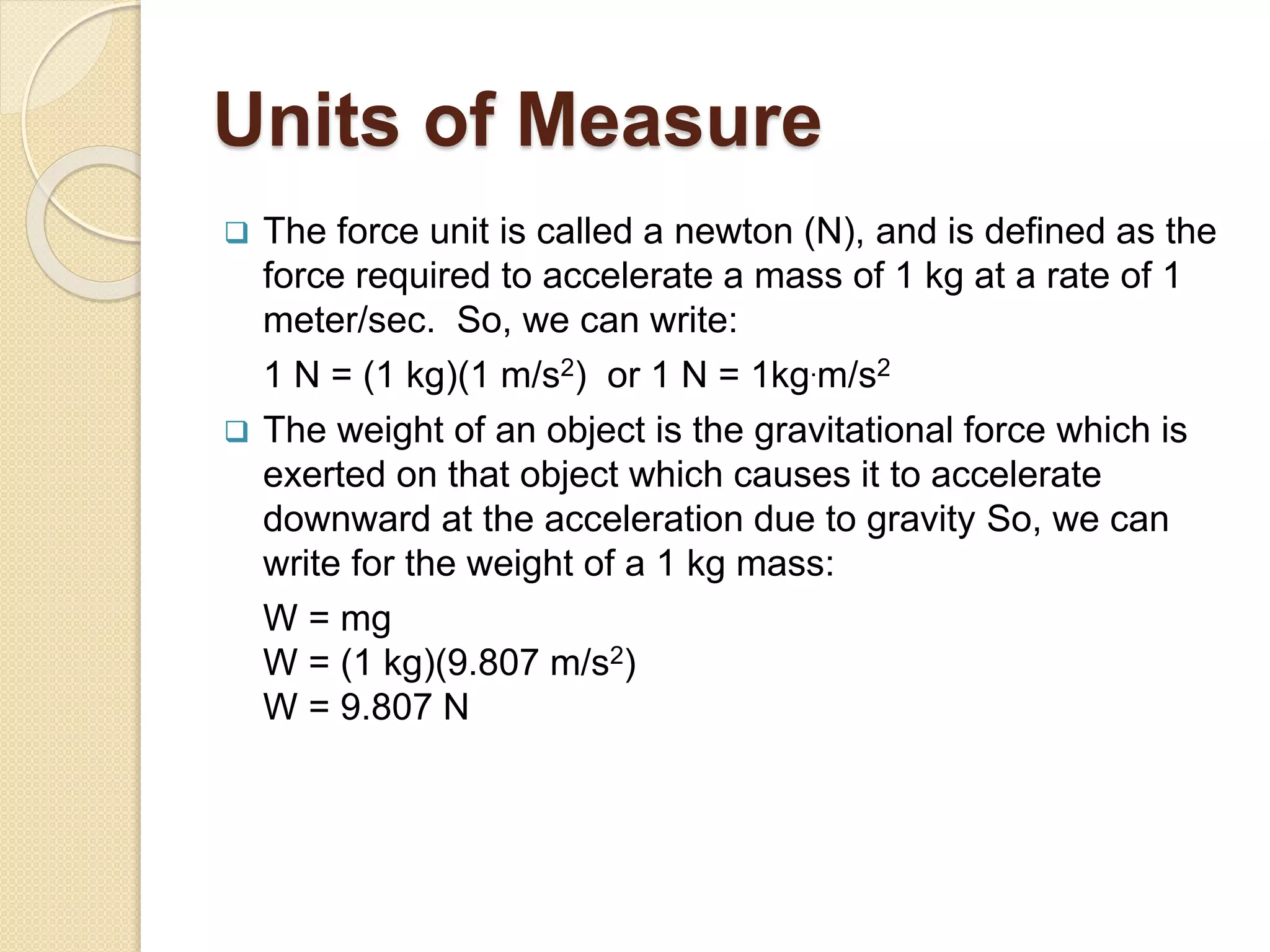 Units of Measure
 The force unit is called a newton (N), and is defined as the
force required to accelerate a mass of 1 kg at a rate of 1
meter/sec. So, we can write:
1 N = (1 kg)(1 m/s2) or 1 N = 1kg.m/s2
 The weight of an object is the gravitational force which is
exerted on that object which causes it to accelerate
downward at the acceleration due to gravity So, we can
write for the weight of a 1 kg mass:
W = mg
W = (1 kg)(9.807 m/s2)
W = 9.807 N
 