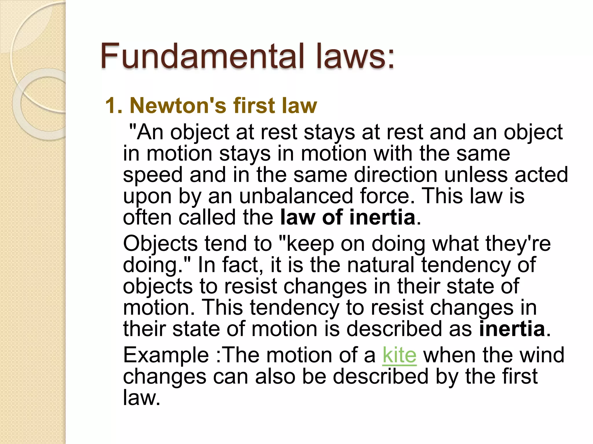 Fundamental laws:
1. Newton's first law
"An object at rest stays at rest and an object
in motion stays in motion with the same
speed and in the same direction unless acted
upon by an unbalanced force. This law is
often called the law of inertia.
Objects tend to "keep on doing what they're
doing." In fact, it is the natural tendency of
objects to resist changes in their state of
motion. This tendency to resist changes in
their state of motion is described as inertia.
Example :The motion of a kite when the wind
changes can also be described by the first
law.
 