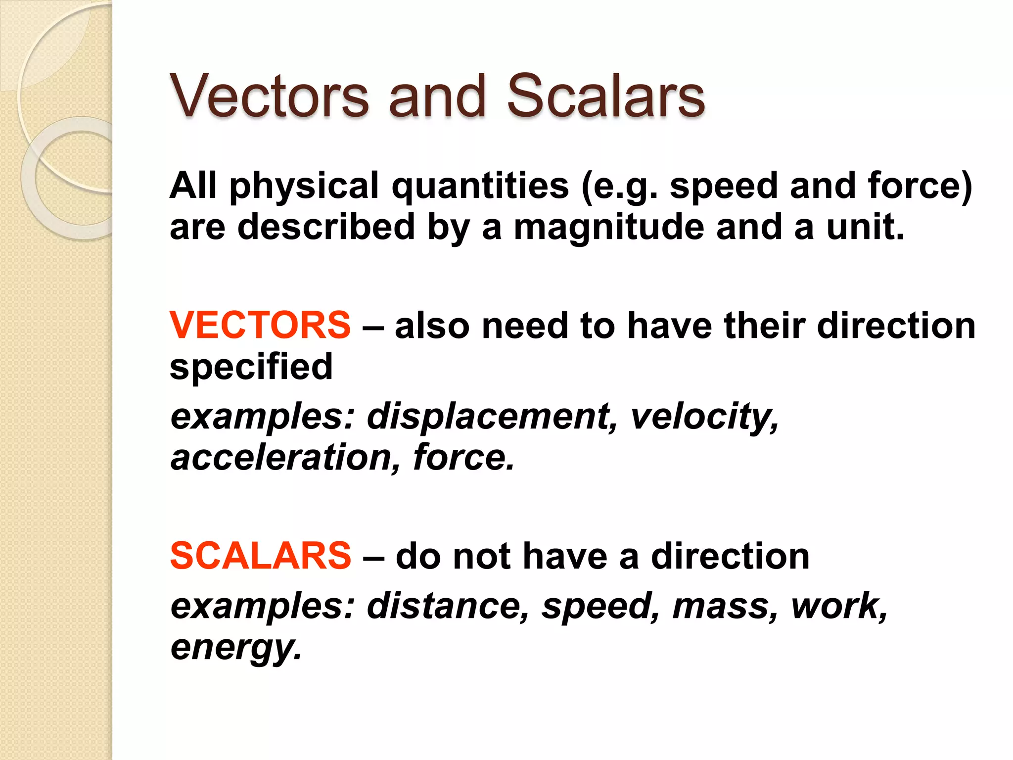 Vectors and Scalars
All physical quantities (e.g. speed and force)
are described by a magnitude and a unit.
VECTORS – also need to have their direction
specified
examples: displacement, velocity,
acceleration, force.
SCALARS – do not have a direction
examples: distance, speed, mass, work,
energy.
 