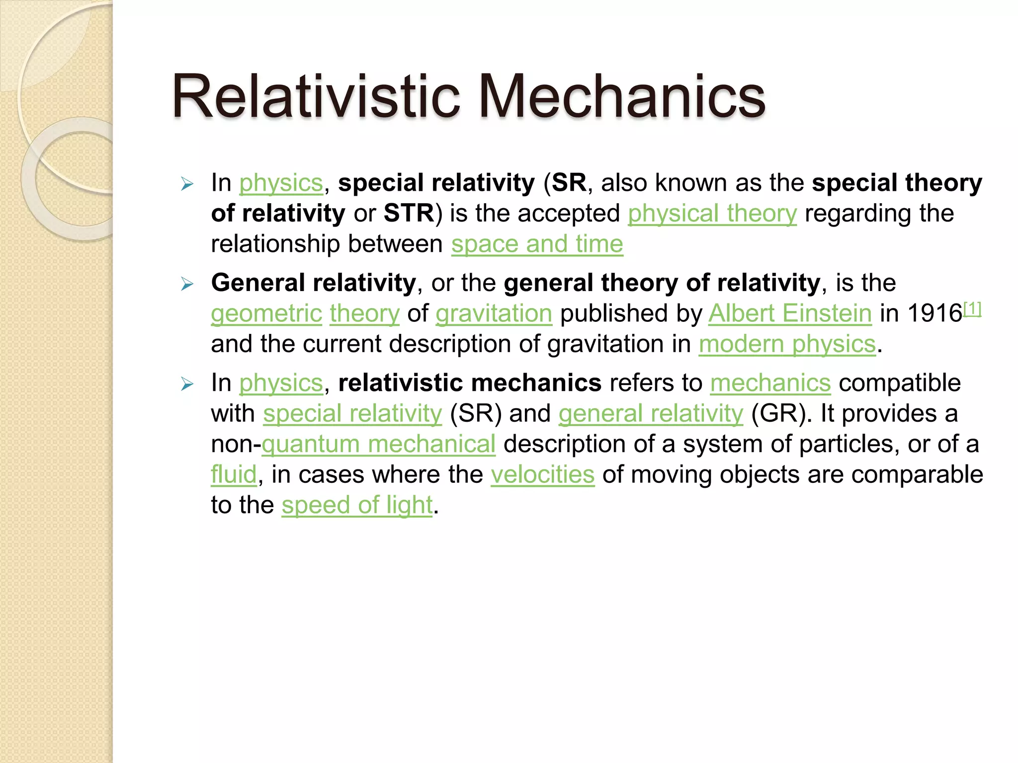Relativistic Mechanics
 In physics, special relativity (SR, also known as the special theory
of relativity or STR) is the accepted physical theory regarding the
relationship between space and time
 General relativity, or the general theory of relativity, is the
geometric theory of gravitation published by Albert Einstein in 1916[1]
and the current description of gravitation in modern physics.
 In physics, relativistic mechanics refers to mechanics compatible
with special relativity (SR) and general relativity (GR). It provides a
non-quantum mechanical description of a system of particles, or of a
fluid, in cases where the velocities of moving objects are comparable
to the speed of light.
 