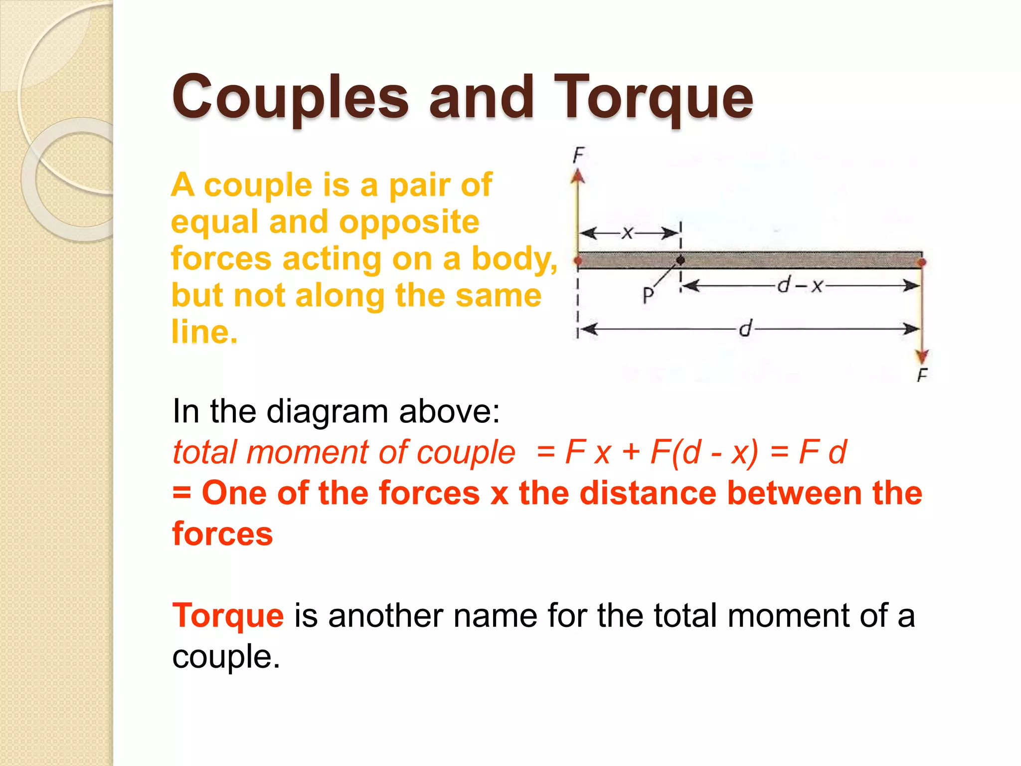 Couples and Torque
A couple is a pair of
equal and opposite
forces acting on a body,
but not along the same
line.
In the diagram above:
total moment of couple = F x + F(d - x) = F d
= One of the forces x the distance between the
forces
Torque is another name for the total moment of a
couple.
 