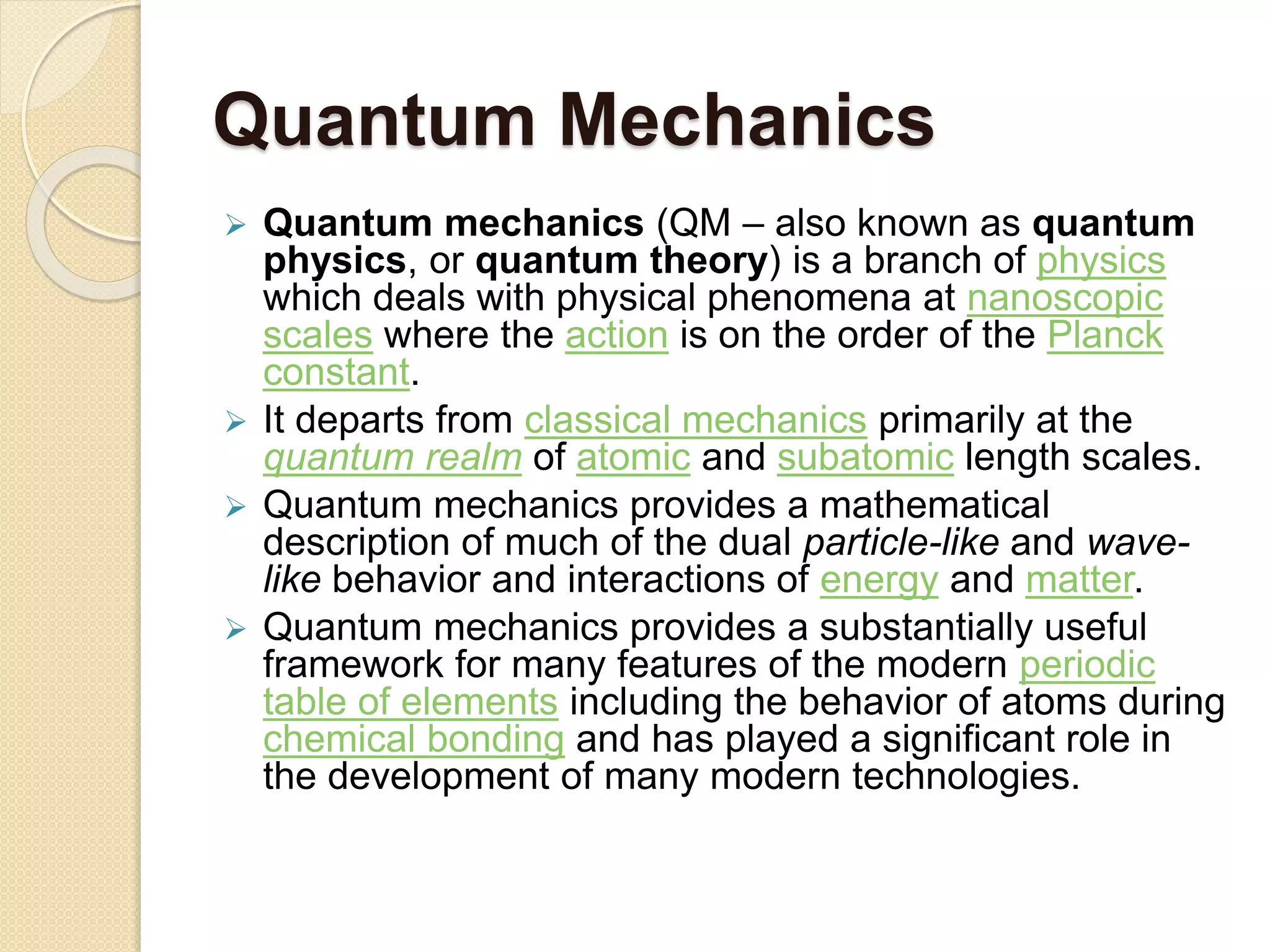 Quantum Mechanics
 Quantum mechanics (QM – also known as quantum
physics, or quantum theory) is a branch of physics
which deals with physical phenomena at nanoscopic
scales where the action is on the order of the Planck
constant.
 It departs from classical mechanics primarily at the
quantum realm of atomic and subatomic length scales.
 Quantum mechanics provides a mathematical
description of much of the dual particle-like and wave-
like behavior and interactions of energy and matter.
 Quantum mechanics provides a substantially useful
framework for many features of the modern periodic
table of elements including the behavior of atoms during
chemical bonding and has played a significant role in
the development of many modern technologies.
 