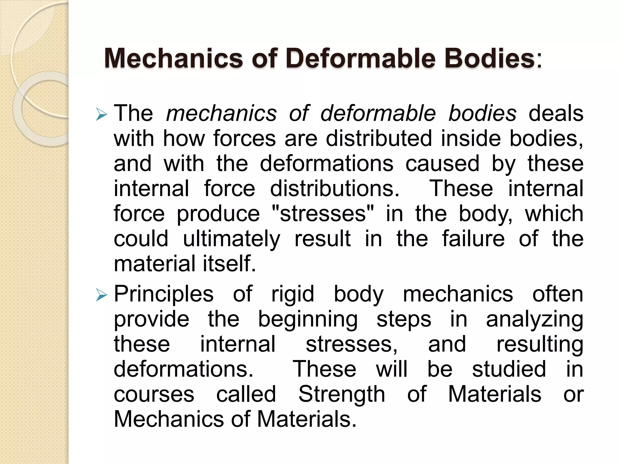 Mechanics of Deformable Bodies:
 The mechanics of deformable bodies deals
with how forces are distributed inside bodies,
and with the deformations caused by these
internal force distributions. These internal
force produce "stresses" in the body, which
could ultimately result in the failure of the
material itself.
 Principles of rigid body mechanics often
provide the beginning steps in analyzing
these internal stresses, and resulting
deformations. These will be studied in
courses called Strength of Materials or
Mechanics of Materials.
 