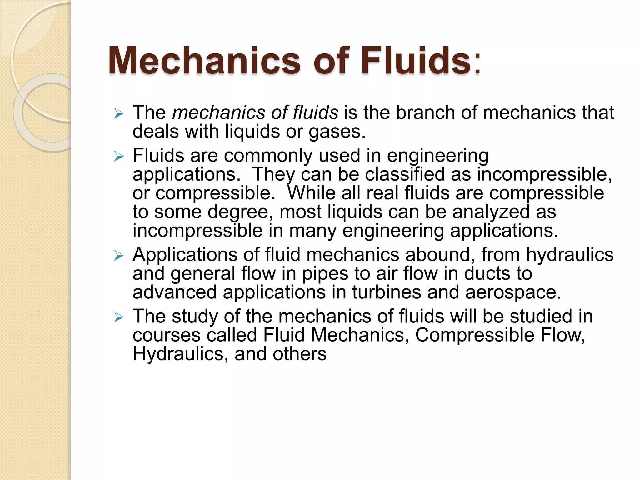 Mechanics of Fluids:
 The mechanics of fluids is the branch of mechanics that
deals with liquids or gases.
 Fluids are commonly used in engineering
applications. They can be classified as incompressible,
or compressible. While all real fluids are compressible
to some degree, most liquids can be analyzed as
incompressible in many engineering applications.
 Applications of fluid mechanics abound, from hydraulics
and general flow in pipes to air flow in ducts to
advanced applications in turbines and aerospace.
 The study of the mechanics of fluids will be studied in
courses called Fluid Mechanics, Compressible Flow,
Hydraulics, and others
 