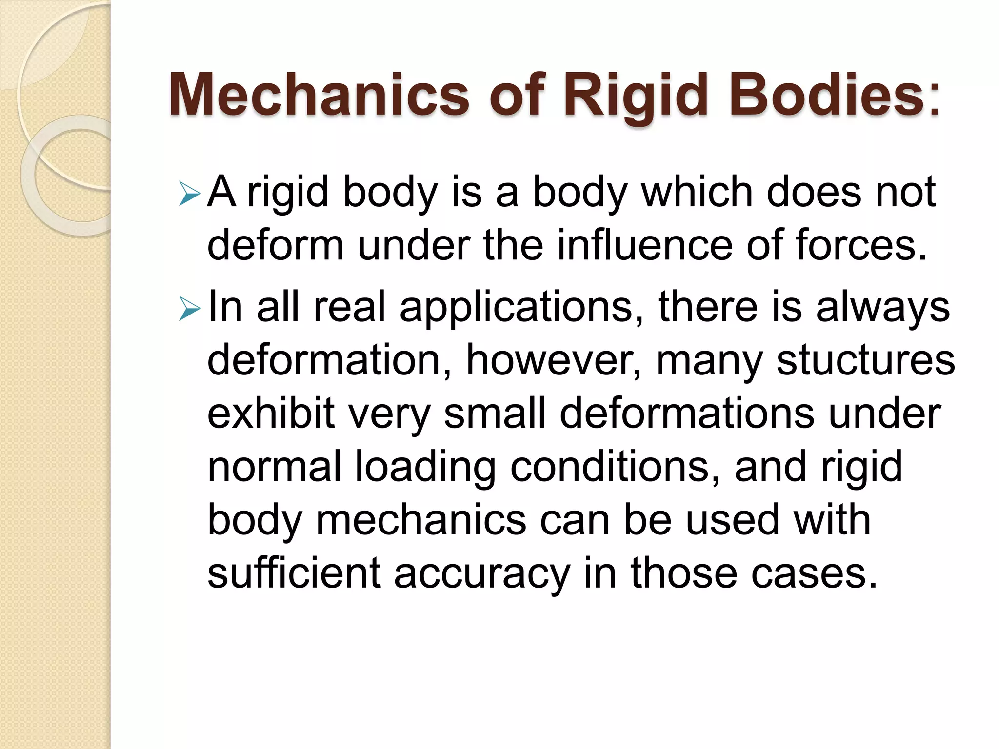 Mechanics of Rigid Bodies:
A rigid body is a body which does not
deform under the influence of forces.
In all real applications, there is always
deformation, however, many stuctures
exhibit very small deformations under
normal loading conditions, and rigid
body mechanics can be used with
sufficient accuracy in those cases.
 