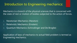 Introduction to Engineering mechanics:
Mechanics is a branch of the physical sciences that is concerned with
the state of rest or motion of bodies subjected to the action of forces.
1. Newtonian Mechanics (Newton)
2. Relativistic Mechanics (Einstein)
3. Quantum Mechanics (Schrodinger and De Broglie)
Application of laws of mechanics to actual field problem is termed as
Engineering mechanics.
 