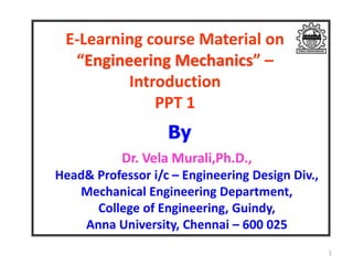 E-Learning course Material on
“Engineering Mechanics” –
Introduction
PPT 1
Dr. Vela Murali,Ph.D.,
Head& Professor i/c – Engineering Design Div.,
Mechanical Engineering Department,
College of Engineering, Guindy,
Anna University, Chennai – 600 025
1
By
 