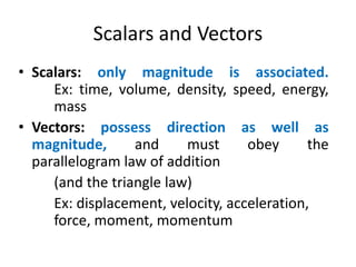 Scalars and Vectors
• Scalars: only magnitude is associated.
Ex: time, volume, density, speed, energy,
mass
• Vectors: possess direction as well as
magnitude, and must obey the
parallelogram law of addition
(and the triangle law)
Ex: displacement, velocity, acceleration,
force, moment, momentum
 