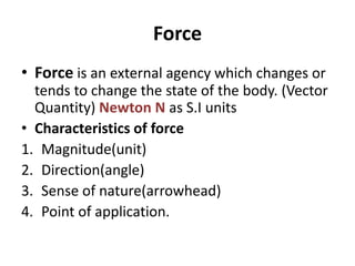 Force
• Force is an external agency which changes or
tends to change the state of the body. (Vector
Quantity) Newton N as S.I units
• Characteristics of force
1. Magnitude(unit)
2. Direction(angle)
3. Sense of nature(arrowhead)
4. Point of application.
 